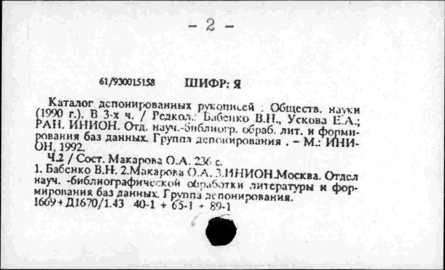 ﻿61/930015158 ШИФР; Я
Каталог депонированных рукописей . Обществ, науки (1990 г.). В 3-х ч. / Редкол. Бабенко В.Н., Ускова Е’А.; РАН. ИНИОН. Отд. науч.-библиогр. обраб. лит. и формирования баз данных. Группа депонирования . - М.: ИНИОН 1992.
4J / Сост. Макарова О.А. 236 с.
1. Бабенко В.Н. 2.Макарова О.А. З.ИНИОН-Москва. Отдел науч, -библиографической обработки литературы и формирования баз данных. Гpvnnai депонирования.
1669* Д1670/1.43 40-1 + 6"5-1 - 89-1